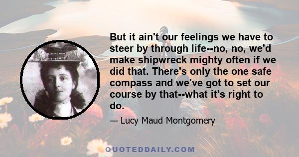 But it ain't our feelings we have to steer by through life--no, no, we'd make shipwreck mighty often if we did that. There's only the one safe compass and we've got to set our course by that--what it's right to do.