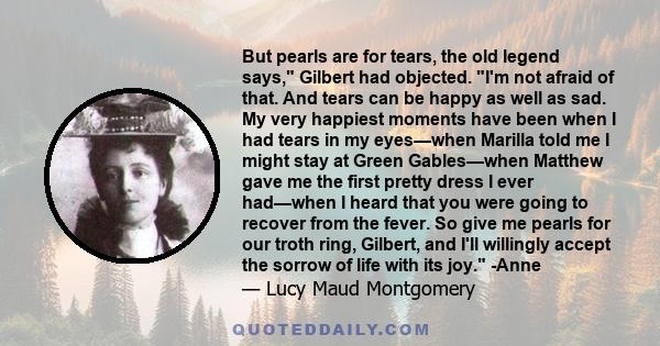 But pearls are for tears, the old legend says, Gilbert had objected. I'm not afraid of that. And tears can be happy as well as sad. My very happiest moments have been when I had tears in my eyes—when Marilla told me I