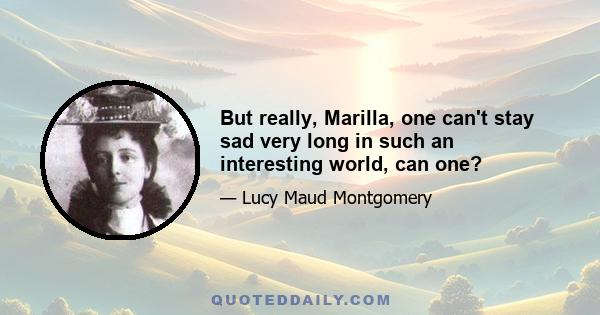 But really, Marilla, one can't stay sad very long in such an interesting world, can one?