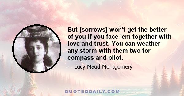 But [sorrows] won't get the better of you if you face 'em together with love and trust. You can weather any storm with them two for compass and pilot.