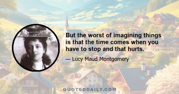 But the worst of imagining things is that the time comes when you have to stop and that hurts.