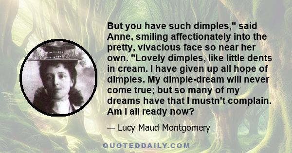 But you have such dimples, said Anne, smiling affectionately into the pretty, vivacious face so near her own. Lovely dimples, like little dents in cream. I have given up all hope of dimples. My dimple-dream will never