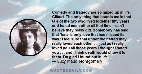 Comedy and tragedy are so mixed up in life, Gilbert. The only thing that haunts me is that tale of the two who lived together fifty years and hated each other all that time. I can't believe they really did. Somebody has 