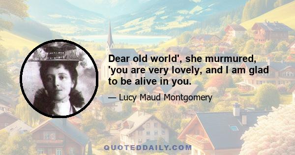 Dear old world', she murmured, 'you are very lovely, and I am glad to be alive in you.