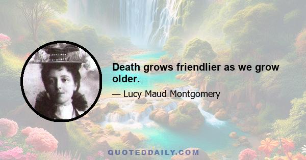 Death grows friendlier as we grow older.