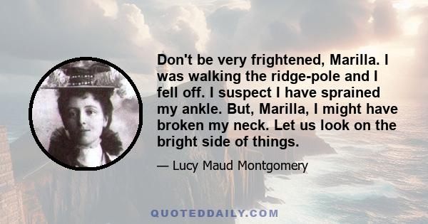 Don't be very frightened, Marilla. I was walking the ridge-pole and I fell off. I suspect I have sprained my ankle. But, Marilla, I might have broken my neck. Let us look on the bright side of things.