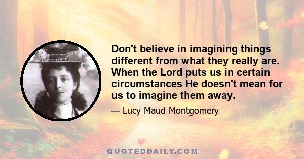 Don't believe in imagining things different from what they really are. When the Lord puts us in certain circumstances He doesn't mean for us to imagine them away.