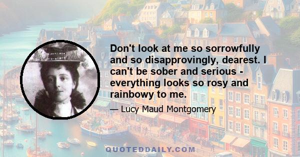 Don't look at me so sorrowfully and so disapprovingly, dearest. I can't be sober and serious - everything looks so rosy and rainbowy to me.