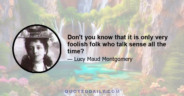 Don't you know that it is only very foolish folk who talk sense all the time?