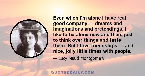 Even when I'm alone I have real good company — dreams and imaginations and pretendings. I like to be alone now and then, just to think over things and taste them. But I love friendships — and nice, jolly little times