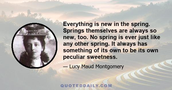 Everything is new in the spring. Springs themselves are always so new, too. No spring is ever just like any other spring. It always has something of its own to be its own peculiar sweetness.