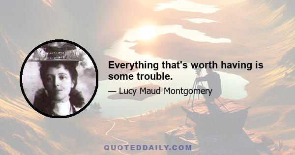 Everything that's worth having is some trouble.