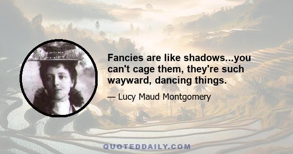 Fancies are like shadows...you can't cage them, they're such wayward, dancing things.