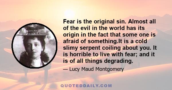 Fear is the original sin. Almost all of the evil in the world has its origin in the fact that some one is afraid of something.It is a cold slimy serpent coiling about you. It is horrible to live with fear; and it is of