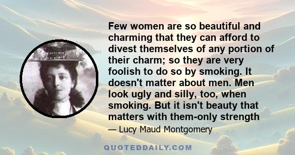 Few women are so beautiful and charming that they can afford to divest themselves of any portion of their charm; so they are very foolish to do so by smoking. It doesn't matter about men. Men look ugly and silly, too,