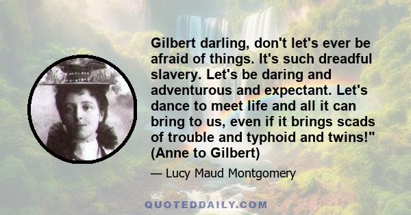 Gilbert darling, don't let's ever be afraid of things. It's such dreadful slavery. Let's be daring and adventurous and expectant. Let's dance to meet life and all it can bring to us, even if it brings scads of trouble