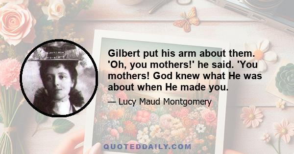 Gilbert put his arm about them. 'Oh, you mothers!' he said. 'You mothers! God knew what He was about when He made you.