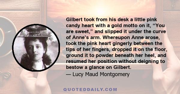 Gilbert took from his desk a little pink candy heart with a gold motto on it, “You are sweet,” and slipped it under the curve of Anne’s arm. Whereupon Anne arose, took the pink heart gingerly between the tips of her