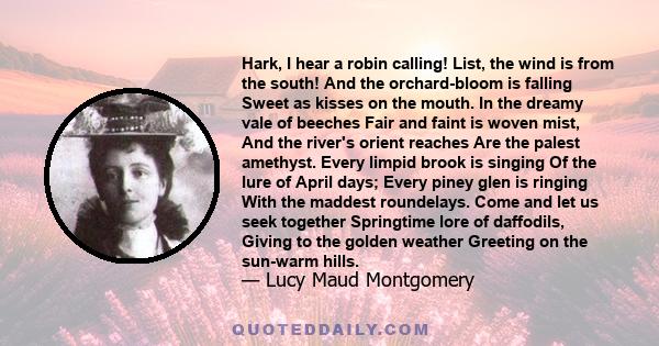 Hark, I hear a robin calling! List, the wind is from the south! And the orchard-bloom is falling Sweet as kisses on the mouth. In the dreamy vale of beeches Fair and faint is woven mist, And the river's orient reaches