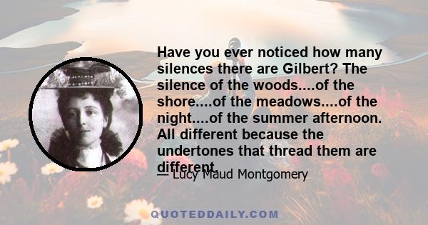 Have you ever noticed how many silences there are Gilbert? The silence of the woods....of the shore....of the meadows....of the night....of the summer afternoon. All different because the undertones that thread them are 