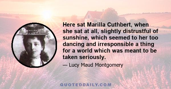 Here sat Marilla Cuthbert, when she sat at all, slightly distrustful of sunshine, which seemed to her too dancing and irresponsible a thing for a world which was meant to be taken seriously.