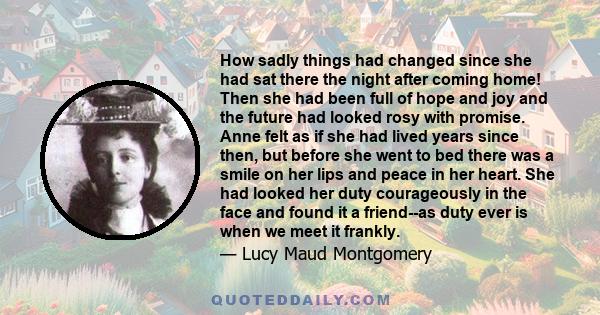 How sadly things had changed since she had sat there the night after coming home! Then she had been full of hope and joy and the future had looked rosy with promise. Anne felt as if she had lived years since then, but