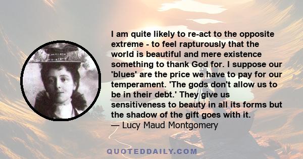 I am quite likely to re-act to the opposite extreme - to feel rapturously that the world is beautiful and mere existence something to thank God for. I suppose our 'blues' are the price we have to pay for our