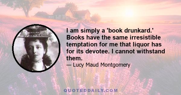 I am simply a 'book drunkard.' Books have the same irresistible temptation for me that liquor has for its devotee. I cannot withstand them.