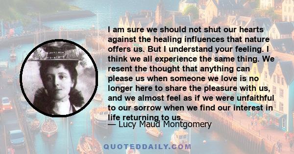 I am sure we should not shut our hearts against the healing influences that nature offers us. But I understand your feeling. I think we all experience the same thing. We resent the thought that anything can please us