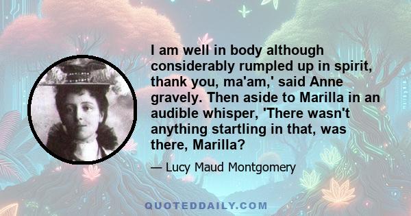 I am well in body although considerably rumpled up in spirit, thank you, ma'am,' said Anne gravely. Then aside to Marilla in an audible whisper, 'There wasn't anything startling in that, was there, Marilla?