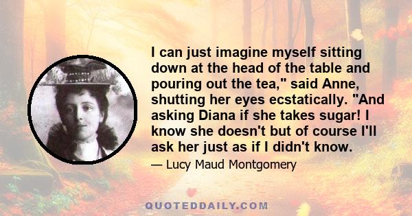 I can just imagine myself sitting down at the head of the table and pouring out the tea, said Anne, shutting her eyes ecstatically. And asking Diana if she takes sugar! I know she doesn't but of course I'll ask her just 