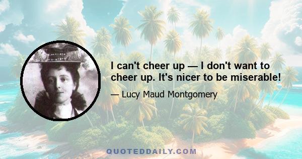 I can't cheer up — I don't want to cheer up. It's nicer to be miserable!