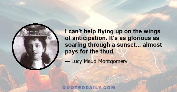 I can't help flying up on the wings of anticipation. It's as glorious as soaring through a sunset... almost pays for the thud.