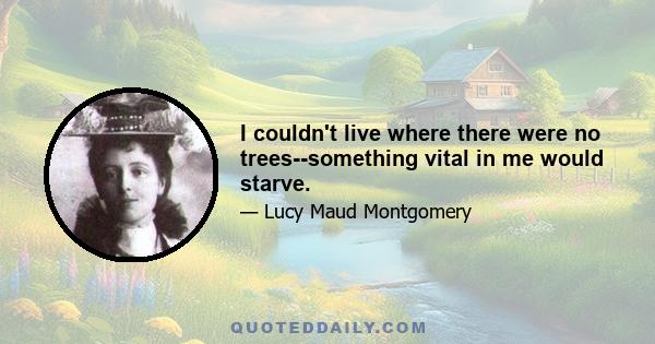 I couldn't live where there were no trees--something vital in me would starve.