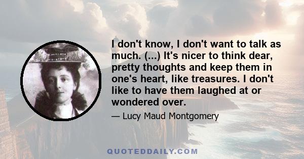 I don't know, I don't want to talk as much. (...) It's nicer to think dear, pretty thoughts and keep them in one's heart, like treasures. I don't like to have them laughed at or wondered over.