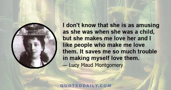 I don't know that she is as amusing as she was when she was a child, but she makes me love her and I like people who make me love them. It saves me so much trouble in making myself love them.