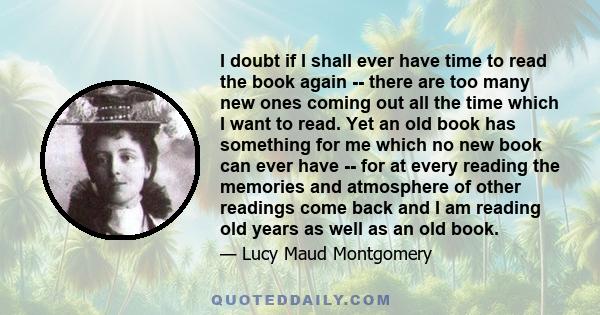 I doubt if I shall ever have time to read the book again -- there are too many new ones coming out all the time which I want to read. Yet an old book has something for me which no new book can ever have -- for at every