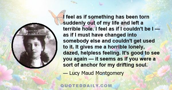 I feel as if something has been torn suddenly out of my life and left a terrible hole. I feel as if I couldn't be I — as if I must have changed into somebody else and couldn't get used to it. It gives me a horrible