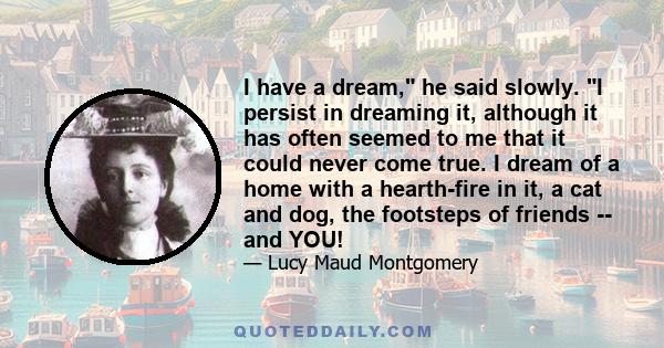 I have a dream, he said slowly. I persist in dreaming it, although it has often seemed to me that it could never come true. I dream of a home with a hearth-fire in it, a cat and dog, the footsteps of friends -- and YOU!