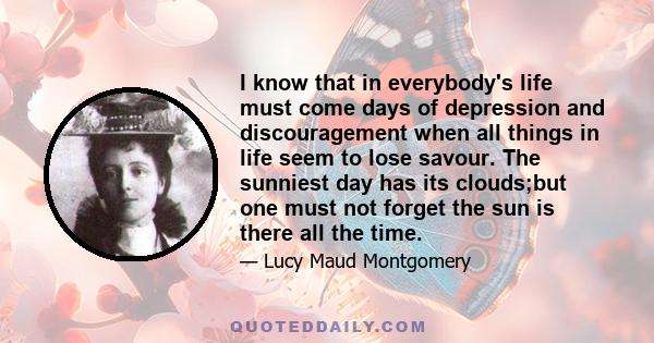 I know that in everybody's life must come days of depression and discouragement when all things in life seem to lose savour. The sunniest day has its clouds;but one must not forget the sun is there all the time.