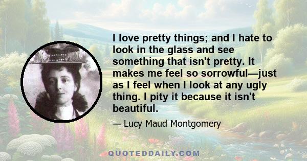 I love pretty things; and I hate to look in the glass and see something that isn't pretty. It makes me feel so sorrowful—just as I feel when I look at any ugly thing. I pity it because it isn't beautiful.