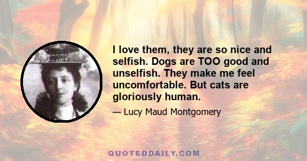 I love them, they are so nice and selfish. Dogs are TOO good and unselfish. They make me feel uncomfortable. But cats are gloriously human.
