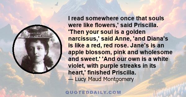 I read somewhere once that souls were like flowers,' said Priscilla. 'Then your soul is a golden narcissus,' said Anne, 'and Diana's is like a red, red rose. Jane's is an apple blossom, pink and wholesome and sweet.'