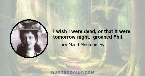 I wish I were dead, or that it were tomorrow night,' groaned Phil.