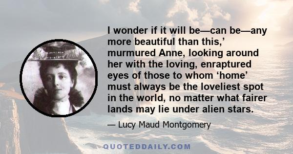 I wonder if it will be—can be—any more beautiful than this,’ murmured Anne, looking around her with the loving, enraptured eyes of those to whom ‘home’ must always be the loveliest spot in the world, no matter what