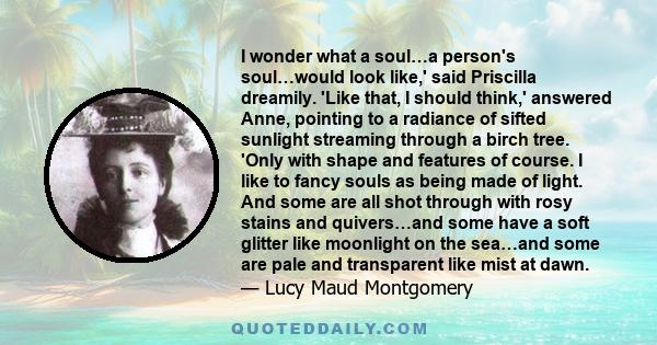 I wonder what a soul…a person's soul…would look like,' said Priscilla dreamily. 'Like that, I should think,' answered Anne, pointing to a radiance of sifted sunlight streaming through a birch tree. 'Only with shape and