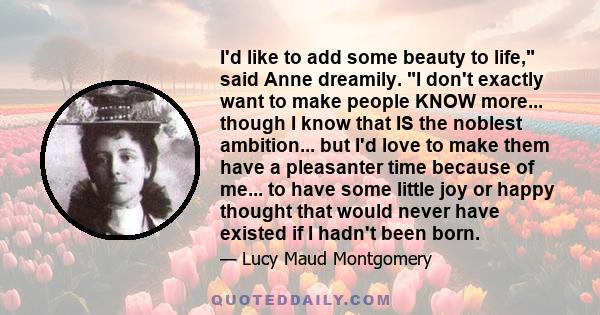 I'd like to add some beauty to life, said Anne dreamily. I don't exactly want to make people KNOW more... though I know that IS the noblest ambition... but I'd love to make them have a pleasanter time because of me...