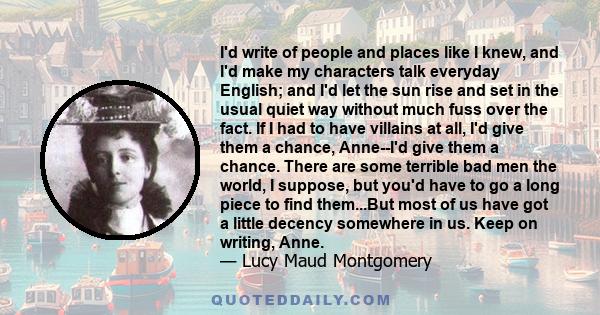 I'd write of people and places like I knew, and I'd make my characters talk everyday English; and I'd let the sun rise and set in the usual quiet way without much fuss over the fact. If I had to have villains at all,