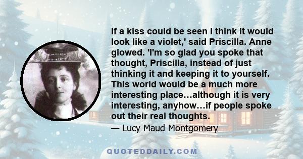 If a kiss could be seen I think it would look like a violet,' said Priscilla. Anne glowed. 'I'm so glad you spoke that thought, Priscilla, instead of just thinking it and keeping it to yourself. This world would be a