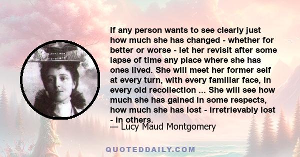 If any person wants to see clearly just how much she has changed - whether for better or worse - let her revisit after some lapse of time any place where she has ones lived. She will meet her former self at every turn,